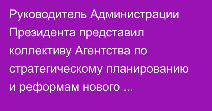 Руководитель Администрации Президента представил коллективу Агентства по стратегическому планированию и реформам нового председателя