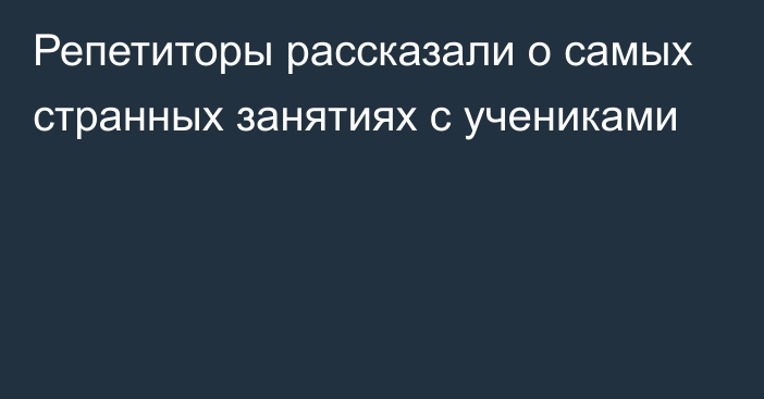 Репетиторы рассказали о самых странных занятиях с учениками