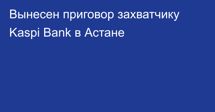 Вынесен приговор захватчику Kaspi Bank в Астане