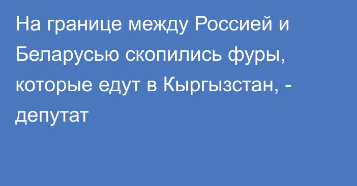 На границе между Россией и Беларусью скопились фуры, которые едут в Кыргызстан, - депутат