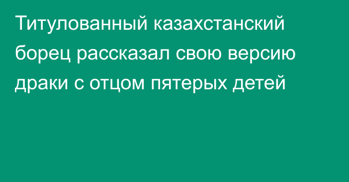 Титулованный казахстанский борец рассказал свою версию драки с отцом пятерых детей