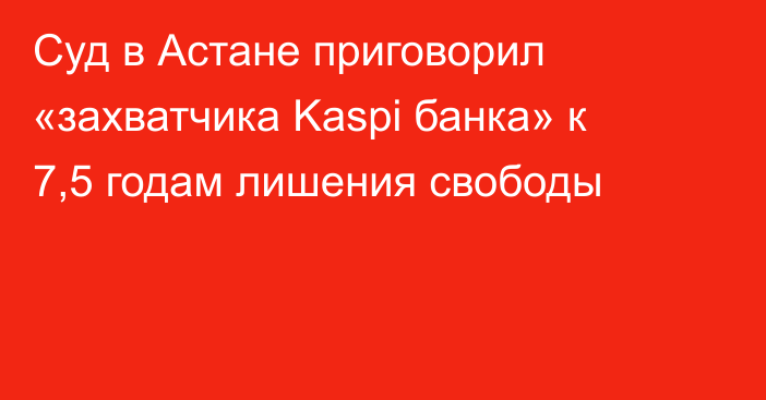 Суд в Астане приговорил «захватчика Kaspi банка» к 7,5 годам лишения свободы   