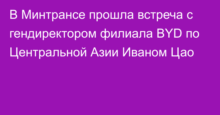 В Минтрансе прошла встреча с гендиректором филиала BYD по Центральной Азии Иваном Цао