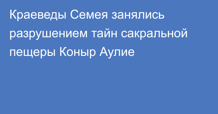 Краеведы Семея занялись разрушением тайн сакральной пещеры Коныр Аулие