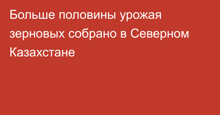 Больше половины урожая зерновых собрано в Северном Казахстане