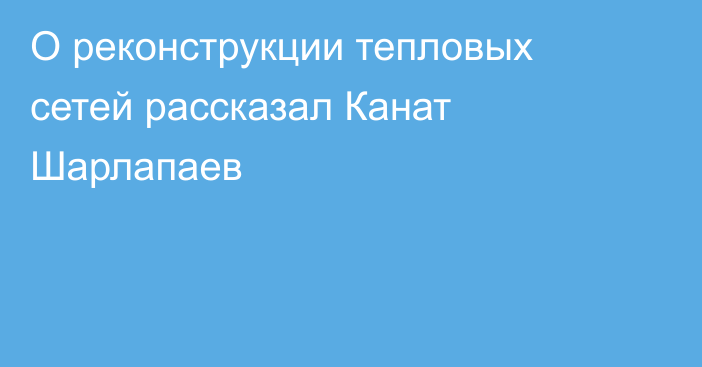 О реконструкции тепловых сетей рассказал Канат Шарлапаев