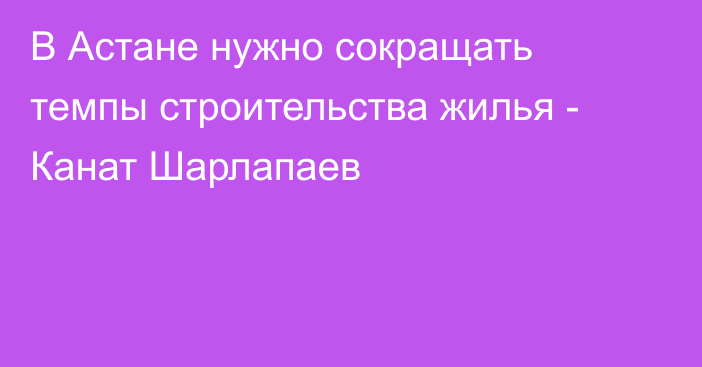 В Астане нужно сокращать темпы строительства жилья - Канат Шарлапаев