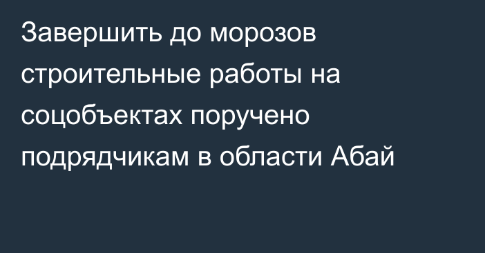 Завершить до морозов строительные работы на соцобъектах поручено подрядчикам в области Абай