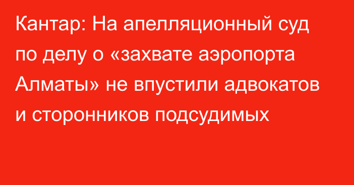 Кантар: На апелляционный суд по делу о «захвате аэропорта Алматы» не впустили адвокатов и сторонников подсудимых