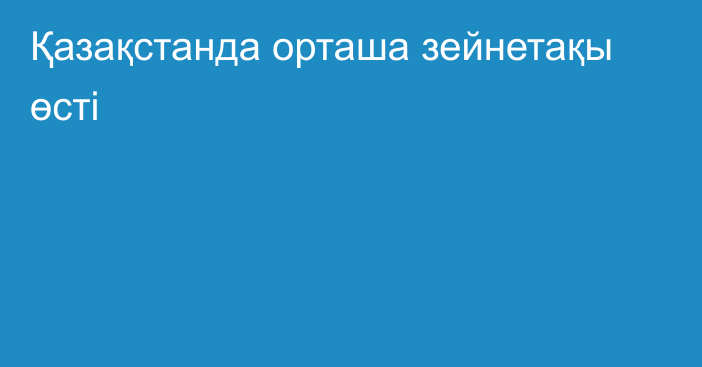 Қазақстанда орташа зейнетақы өсті