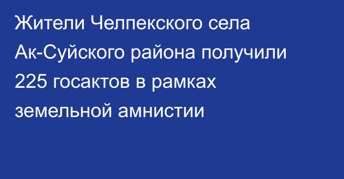 Жители Челпекского села Ак-Суйского района получили 225 госактов в рамках земельной амнистии