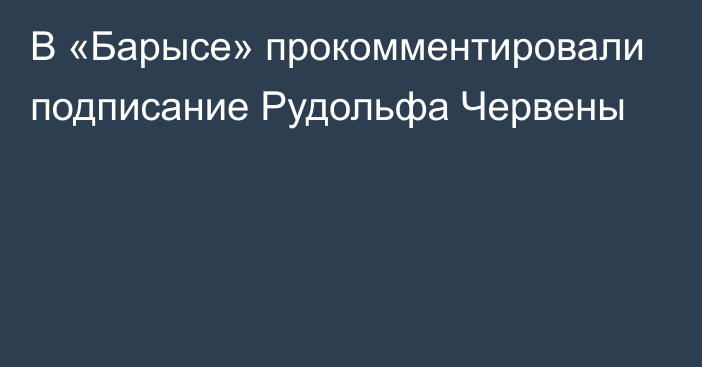 В «Барысе» прокомментировали подписание Рудольфа Червены