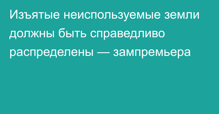 Изъятые неиспользуемые земли должны быть справедливо распределены — зампремьера