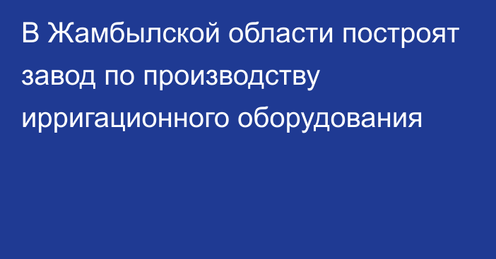 В Жамбылской области построят завод по производству ирригационного оборудования