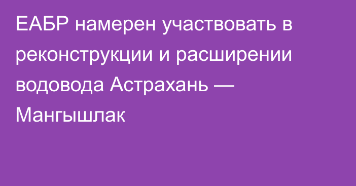 ЕАБР намерен участвовать в реконструкции и расширении водовода Астрахань — Мангышлак