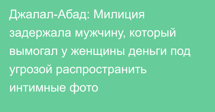 Джалал-Абад: Милиция задержала мужчину, который вымогал у женщины деньги под угрозой распространить интимные фото