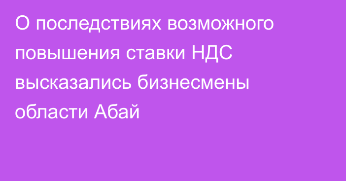 О последствиях возможного повышения ставки НДС высказались бизнесмены области Абай