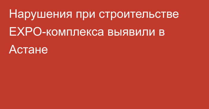 Нарушения при строительстве EXPO-комплекса выявили в Астане