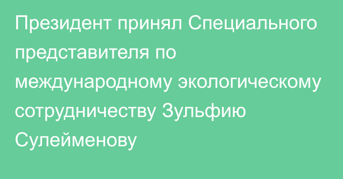 Президент принял Специального представителя по международному экологическому сотрудничеству Зульфию Сулейменову