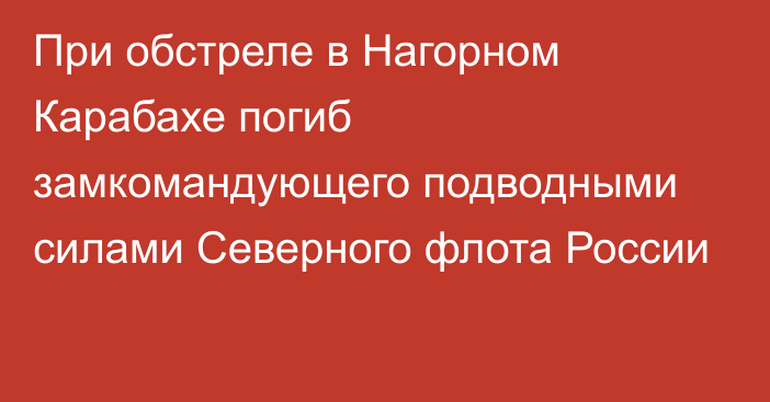 При обстреле в Нагорном Карабахе погиб замкомандующего подводными силами Северного флота России