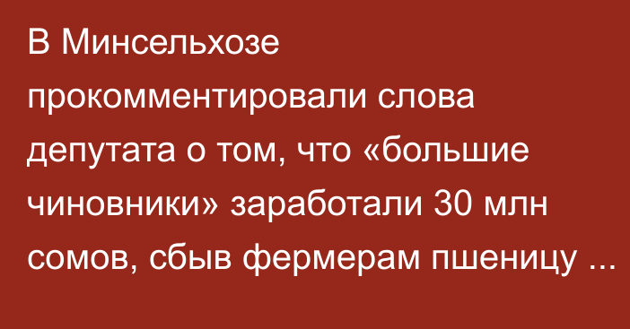 В Минсельхозе прокомментировали слова депутата о том, что «большие чиновники» заработали 30 млн сомов, сбыв фермерам пшеницу по 62 сома