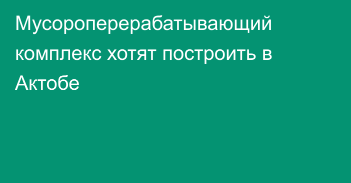 Мусороперерабатывающий комплекс хотят построить в Актобе