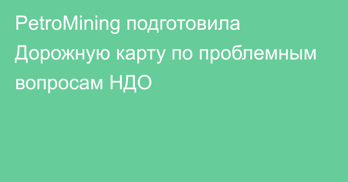 PetroMining подготовила Дорожную карту по проблемным вопросам НДО