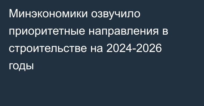 Минэкономики озвучило приоритетные направления в строительстве на 2024-2026 годы