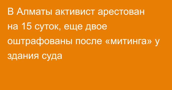 В Алматы активист арестован на 15 суток, еще двое оштрафованы после «митинга» у здания суда