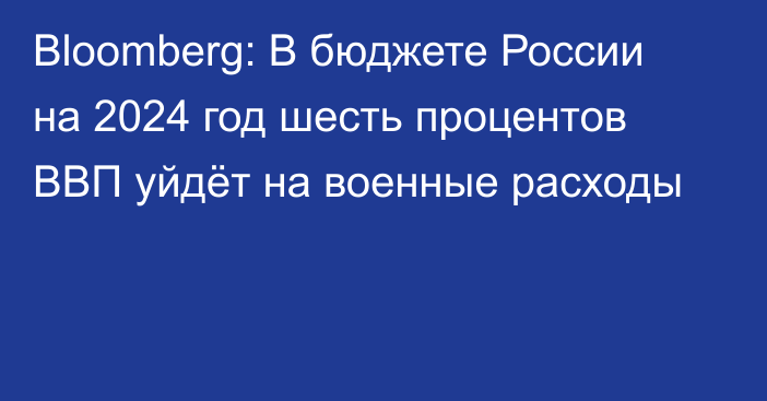 Bloomberg: В бюджете России на 2024 год шесть процентов ВВП уйдёт на военные расходы