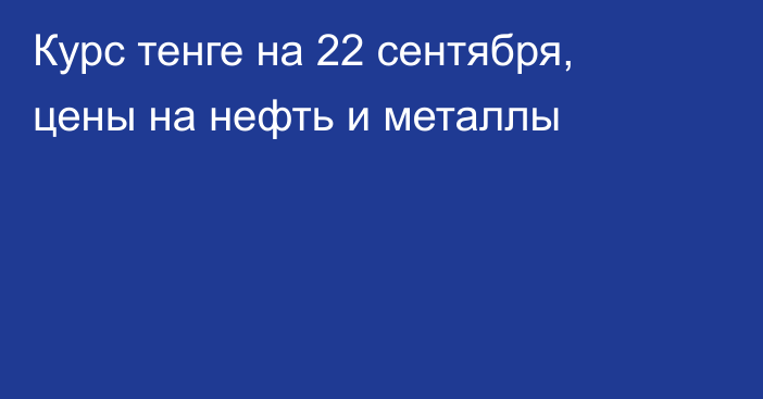 Курс тенге на 22 сентября, цены на нефть и металлы