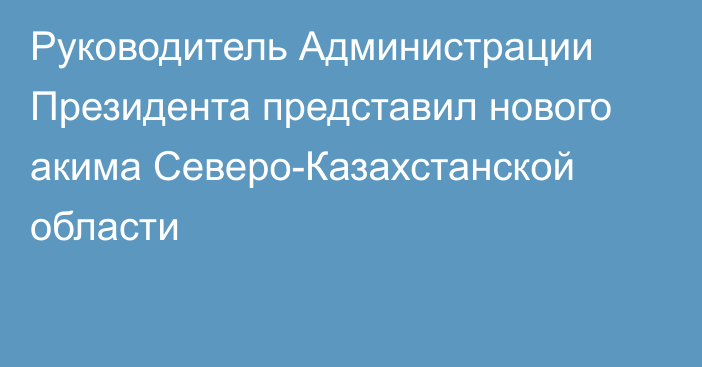 Руководитель Администрации Президента представил нового акима Северо-Казахстанской области