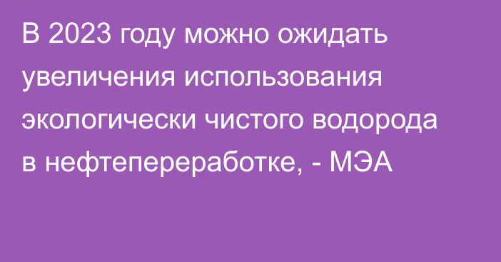 В 2023 году можно ожидать увеличения использования экологически чистого водорода в нефтепереработке, - МЭА