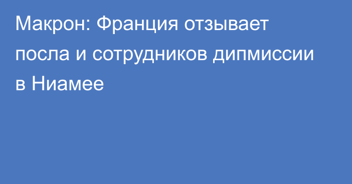 Макрон: Франция отзывает посла и сотрудников дипмиссии в Ниамее