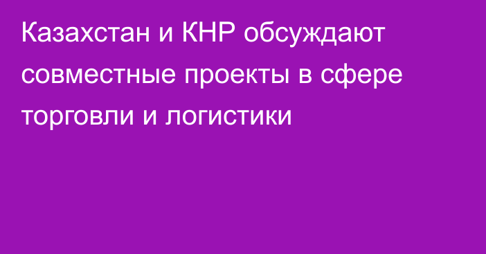 Казахстан и КНР обсуждают совместные проекты в сфере торговли и логистики