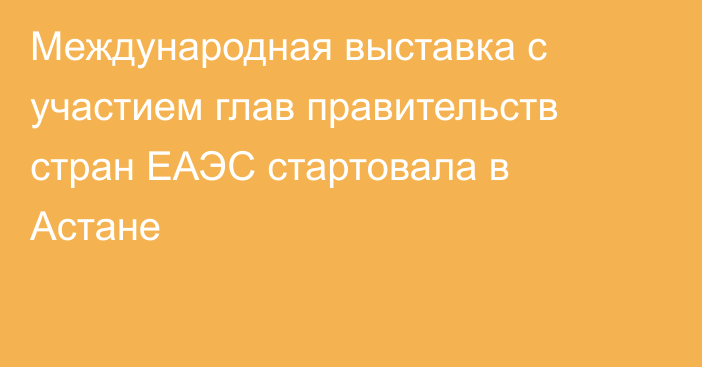 Международная выставка с участием глав правительств стран ЕАЭС стартовала в Астане