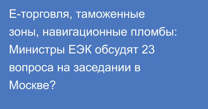 Е-торговля, таможенные зоны, навигационные пломбы: Министры ЕЭК обсудят 23 вопроса на заседании в Москве?