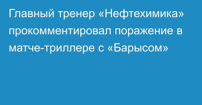 Главный тренер «Нефтехимика» прокомментировал поражение в матче-триллере с «Барысом»