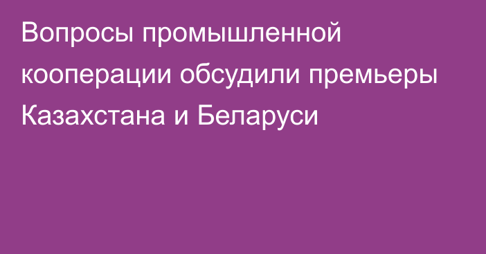 Вопросы промышленной кооперации обсудили премьеры Казахстана и Беларуси