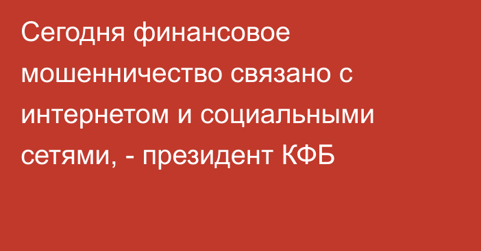 Сегодня финансовое мошенничество связано с интернетом и социальными сетями, - президент КФБ