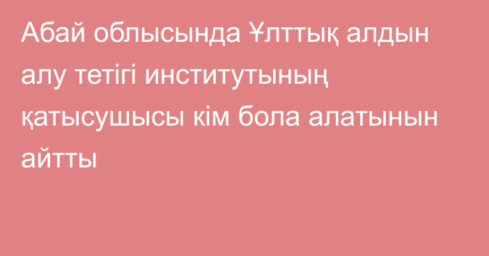 Абай облысында Ұлттық алдын алу тетігі институтының қатысушысы кім бола алатынын айтты