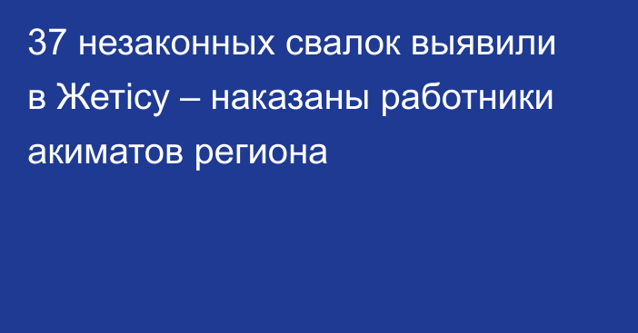 37 незаконных свалок выявили в Жетісу – наказаны работники акиматов региона