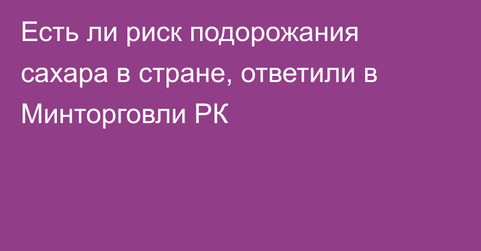 Есть ли риск подорожания сахара в стране, ответили в Минторговли РК