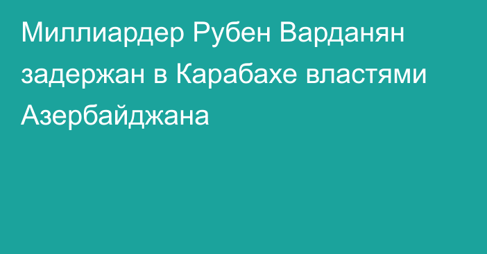 Миллиардер Рубен Варданян задержан в Карабахе властями Азербайджана