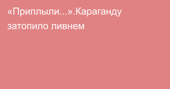 «Приплыли...».Караганду затопило ливнем