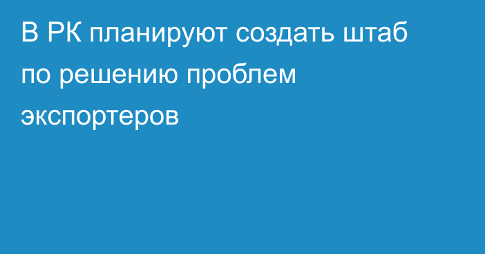 В РК планируют создать штаб по решению проблем экспортеров