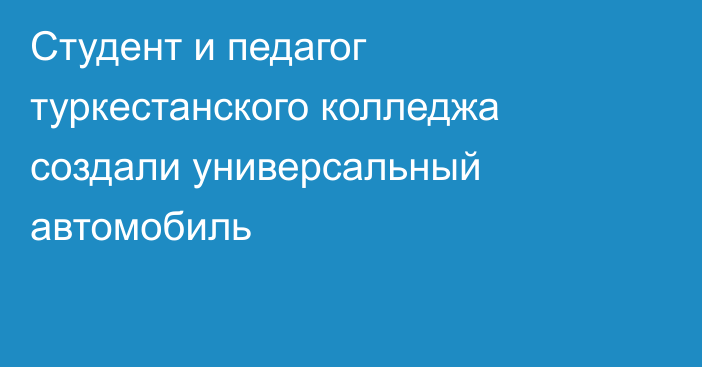 Студент и педагог туркестанского колледжа создали универсальный автомобиль