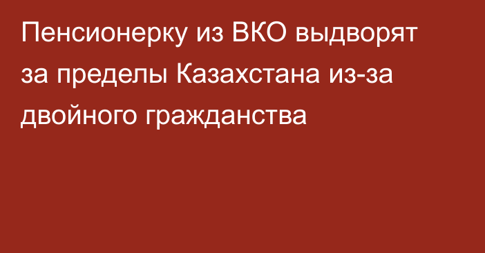 Пенсионерку из ВКО выдворят за пределы Казахстана из-за двойного гражданства