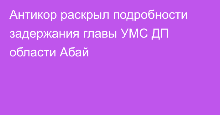 Антикор раскрыл подробности задержания главы УМС ДП области Абай