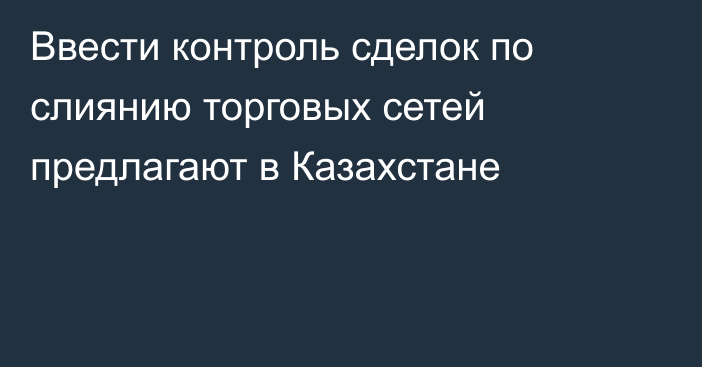 Ввести контроль сделок по слиянию торговых сетей предлагают в Казахстане